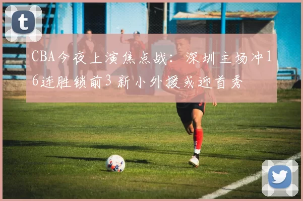 CBA今夜上演焦点战：深圳主场冲16连胜锁前3 新小外援或迎首秀