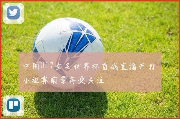 中国U17女足世界杯首战直播开打 小组赛前景备受关注