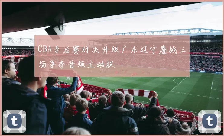 CBA季后赛对决升级广东辽宁鏖战三场争夺晋级主动权