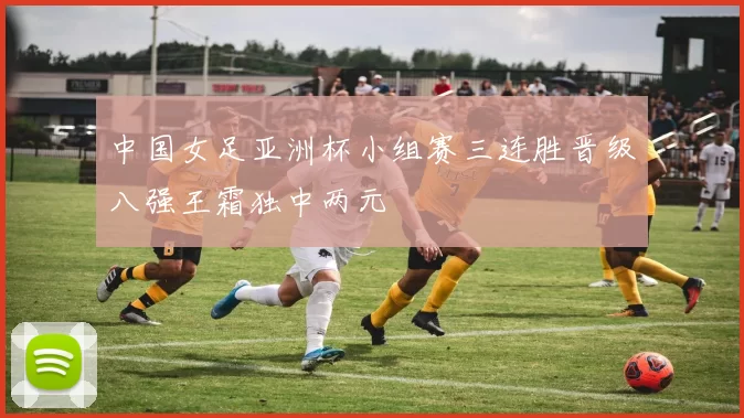 中国女足亚洲杯小组赛三连胜晋级八强王霜独中两元