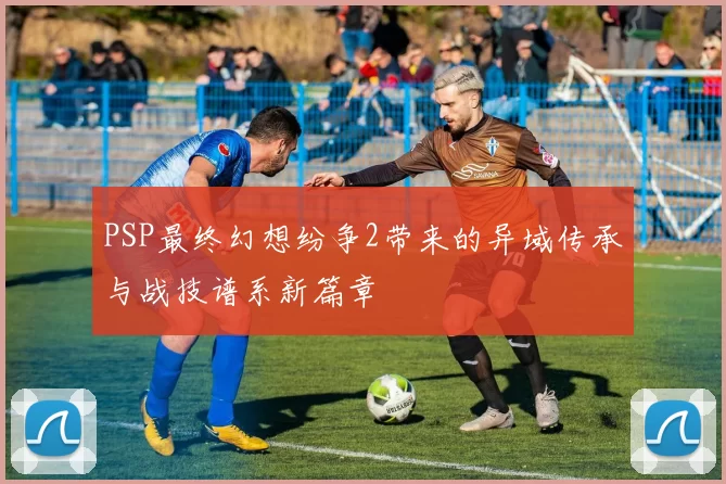 PSP最终幻想纷争2带来的异域传承与战技谱系新篇章