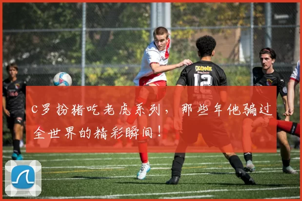 c罗扮猪吃老虎系列,那些年他骗过全世界的精彩瞬间!