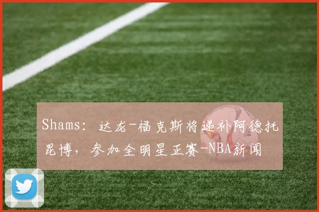 Shams:达龙-福克斯将递补阿德托昆博,参加全明星正赛-NBA新闻