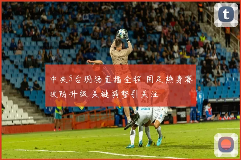 中央5台现场直播全程 国足热身赛攻防升级 关键调整引关注