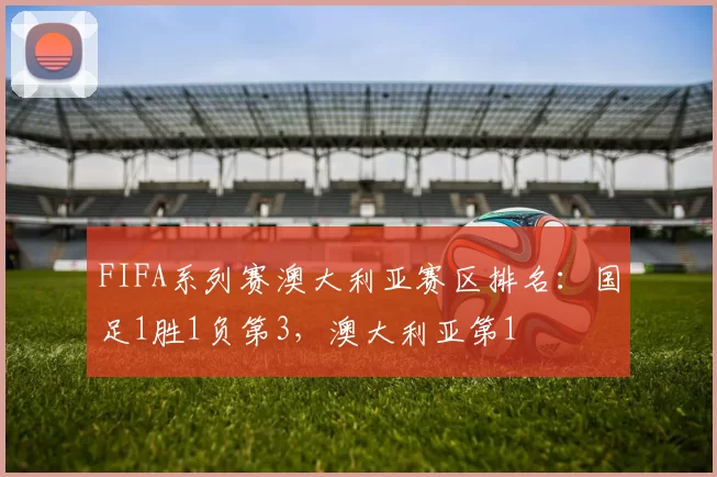 FIFA系列赛澳大利亚赛区排名：国足1胜1负第3，澳大利亚第1