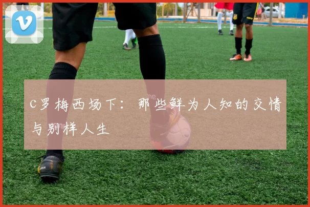 c罗梅西场下：那些鲜为人知的交情与别样人生