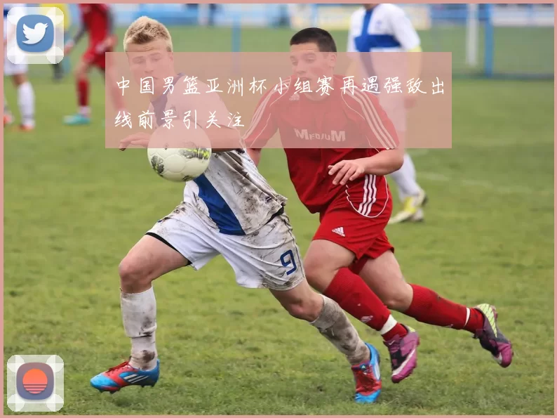 中国男篮亚洲杯小组赛再遇强敌出线前景引关注