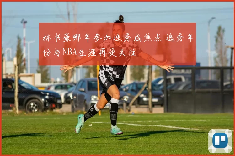 林书豪哪年参加选秀成焦点 选秀年份与NBA生涯再受关注