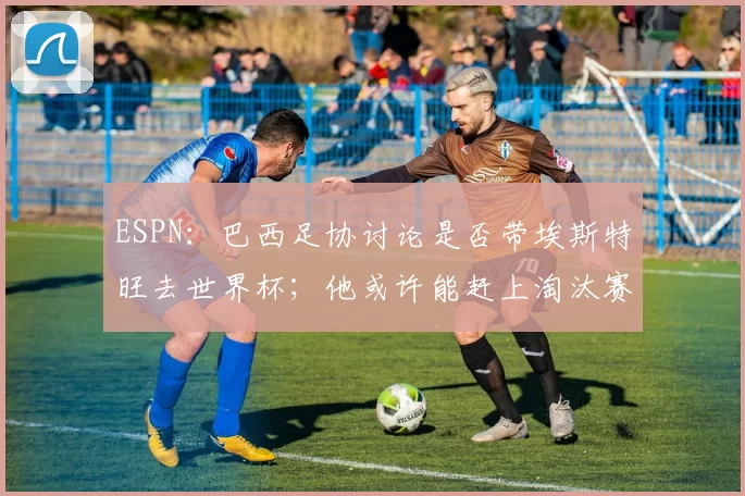 ESPN：巴西足协讨论是否带埃斯特旺去世界杯；他或许能赶上淘汰赛