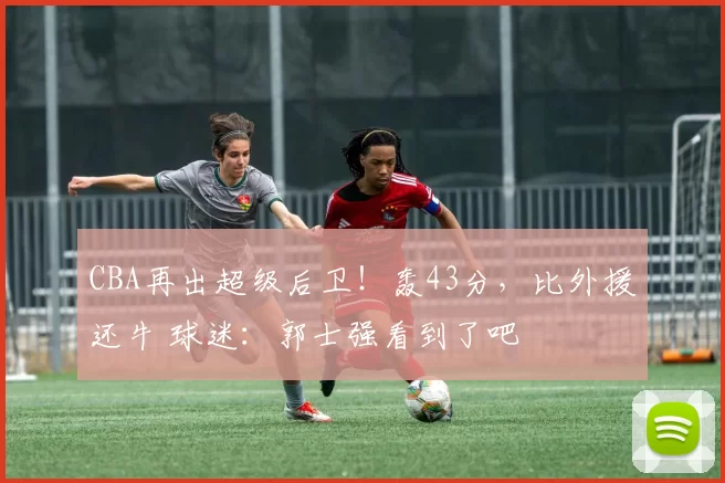 CBA再出超级后卫！轰43分，比外援还牛 球迷：郭士强看到了吧