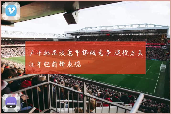 卢卡托尼谈意甲锋线竞争 退役后关注年轻前锋表现