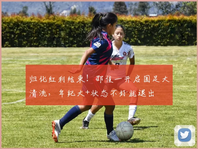 归化红利结束!邵佳一开启国足大清洗,年纪大+状态不好就退出