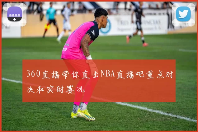 360直播带你直击NBA直播吧重点对决和实时赛况