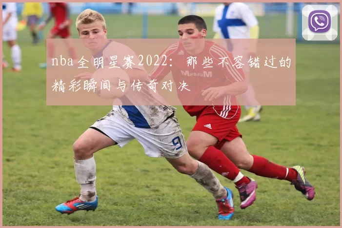 nba全明星赛2022:那些不容错过的精彩瞬间与传奇对决
