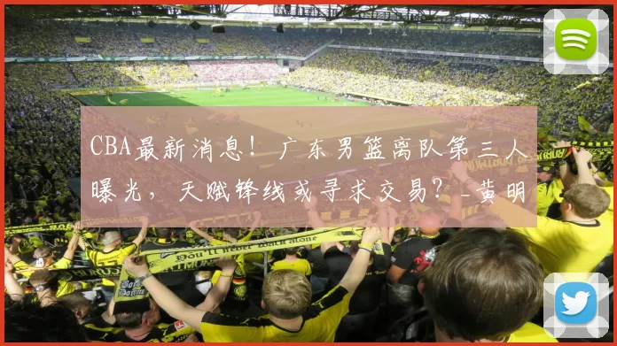 CBA最新消息！广东男篮离队第三人曝光，天赋锋线或寻求交易？_黄明依_广州_四川