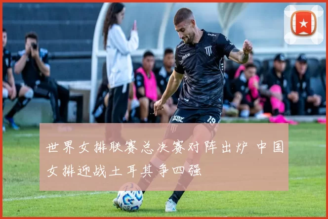 世界女排联赛总决赛对阵出炉 中国女排迎战土耳其争四强