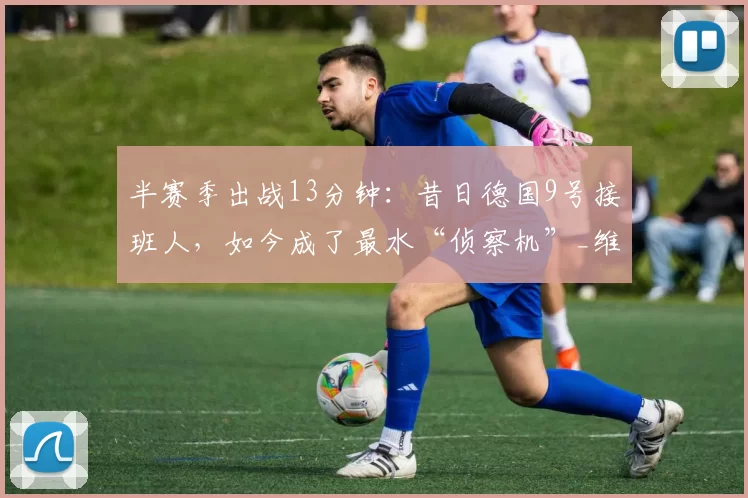 半赛季出战13分钟：昔日德国9号接班人，如今成了最水“侦察机”_维尔纳_比赛_哈弗茨