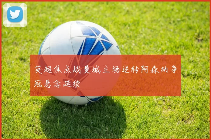 英超焦点战曼城主场逆转阿森纳争冠悬念延续