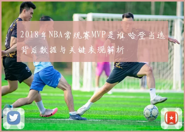 2018年NBA常规赛MVP是谁 哈登当选背后数据与关键表现解析