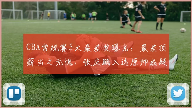 CBA常规赛5大最差奖曝光，最差顶薪当之无愧，张庆鹏入选原帅成疑