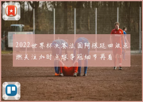 2022世界杯决赛法国阿根廷回放点燃关注加时点球争冠细节再看