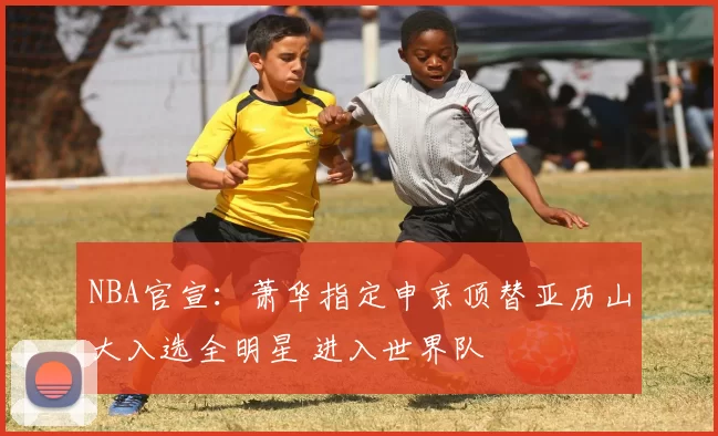 NBA官宣：萧华指定申京顶替亚历山大入选全明星 进入世界队