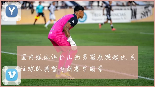 国内媒体评价山西男篮表现起伏 关注球队调整与新赛季前景