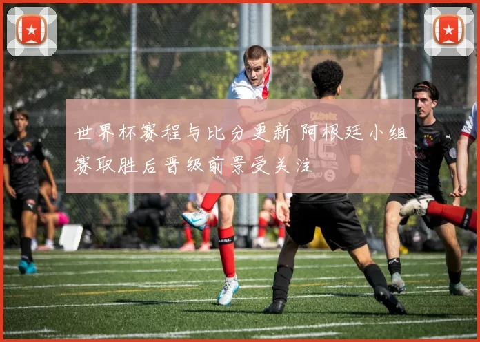 世界杯赛程与比分更新 阿根廷小组赛取胜后晋级前景受关注