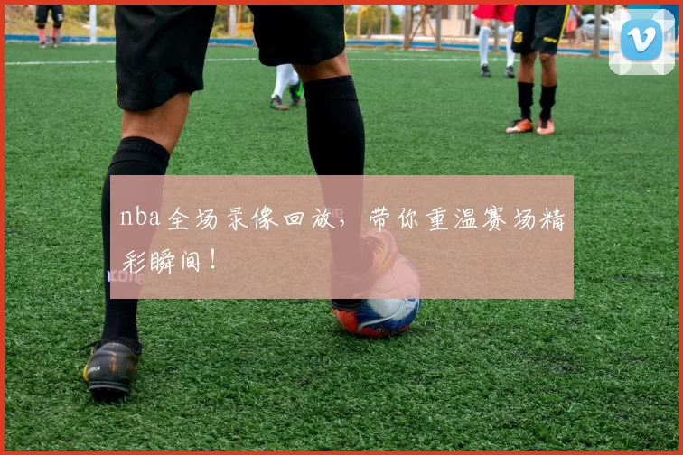 nba全场录像回放,带你重温赛场精彩瞬间!