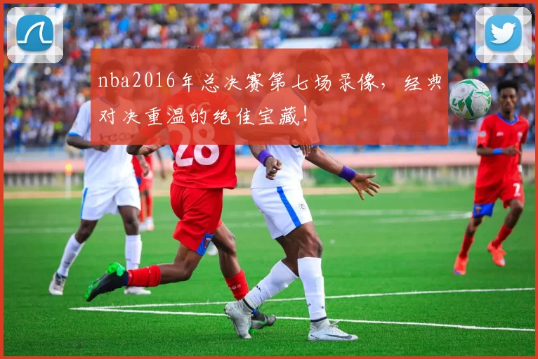 nba2016年总决赛第七场录像，经典对决重温的绝佳宝藏！