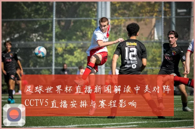 足球世界杯直播新闻解读中美对阵CCTV5直播安排与赛程影响
