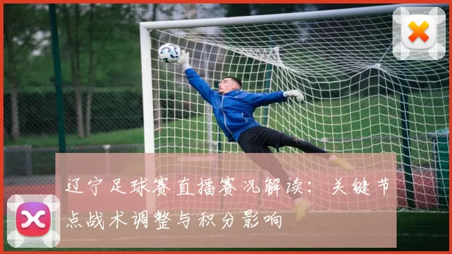辽宁足球赛直播赛况解读：关键节点战术调整与积分影响