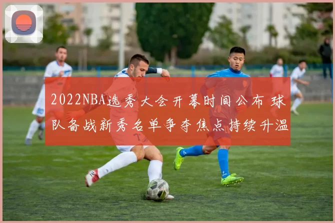 2022NBA选秀大会开幕时间公布 球队备战新秀名单争夺焦点持续升温