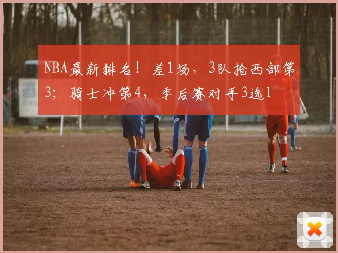 NBA最新排名！差1场，3队抢西部第3；骑士冲第4，季后赛对手3选1