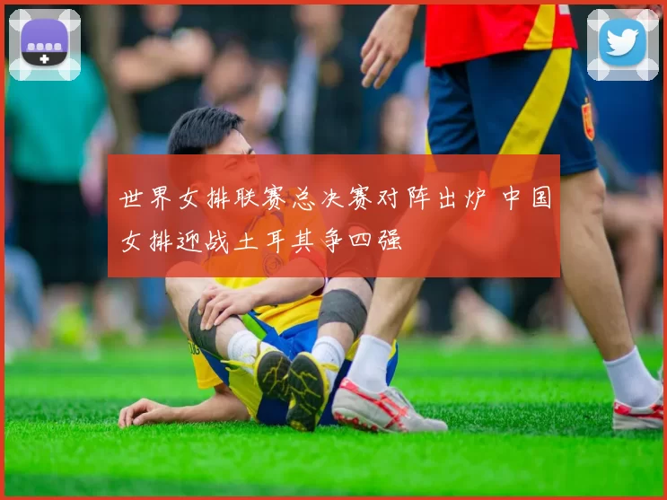 世界女排联赛总决赛对阵出炉 中国女排迎战土耳其争四强