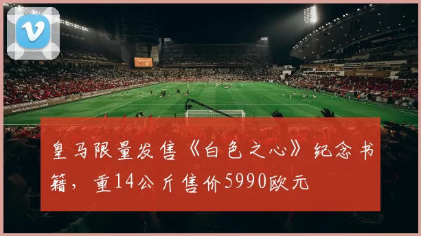 皇马限量发售《白色之心》纪念书籍，重14公斤售价5990欧元
