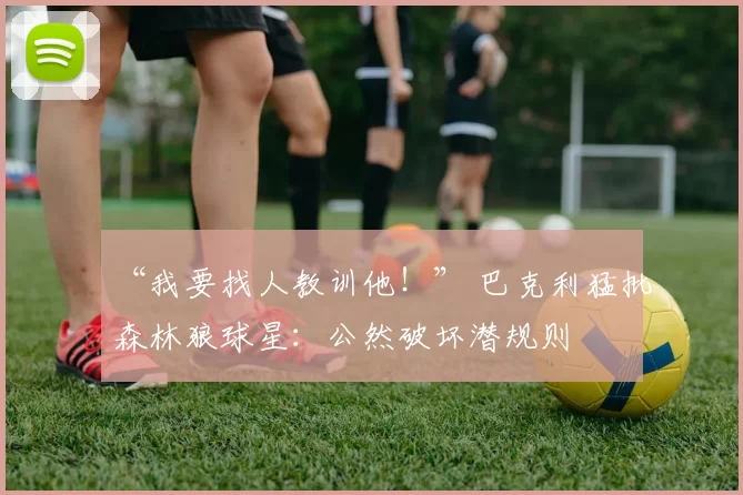 “我要找人教训他！” 巴克利猛批森林狼球星：公然破坏潜规则