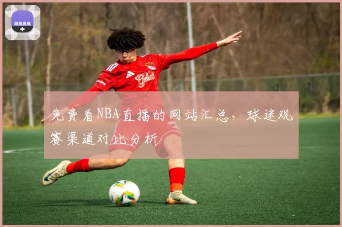 免费看NBA直播的网站汇总，球迷观赛渠道对比分析