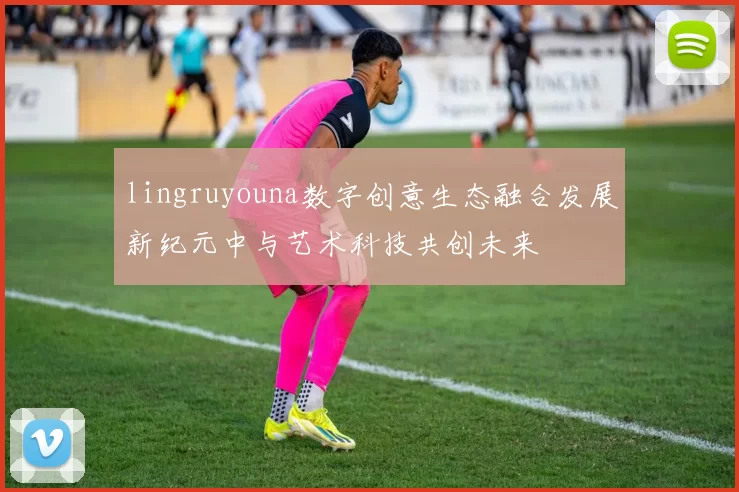 lingruyouna数字创意生态融合发展新纪元中与艺术科技共创未来