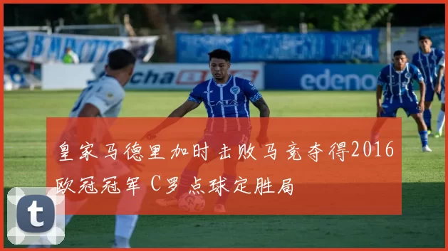 皇家马德里加时击败马竞夺得2016欧冠冠军 C罗点球定胜局