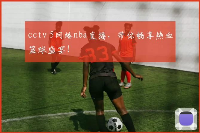 cctv 5网络nba直播，带你畅享热血篮球盛宴！