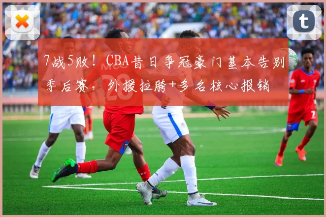 7战5败！CBA昔日争冠豪门基本告别季后赛，外援拉胯+多名核心报销