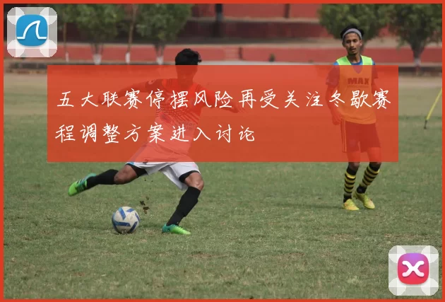 五大联赛停摆风险再受关注冬歇赛程调整方案进入讨论