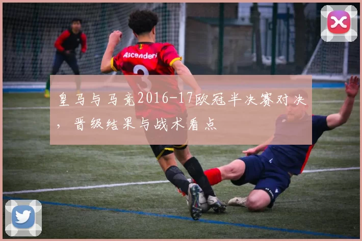 皇马与马竞2016-17欧冠半决赛对决，晋级结果与战术看点