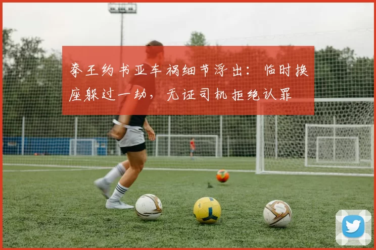 拳王约书亚车祸细节浮出：临时换座躲过一劫，无证司机拒绝认罪