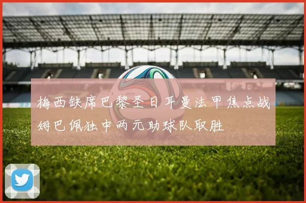 梅西缺席巴黎圣日耳曼法甲焦点战姆巴佩独中两元助球队取胜