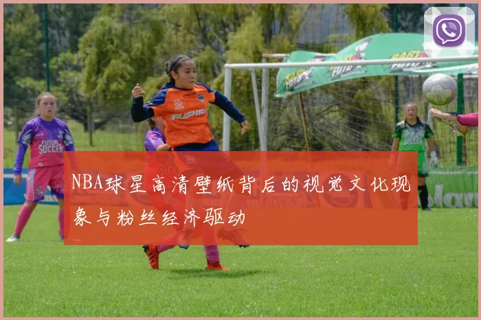 NBA球星高清壁纸背后的视觉文化现象与粉丝经济驱动