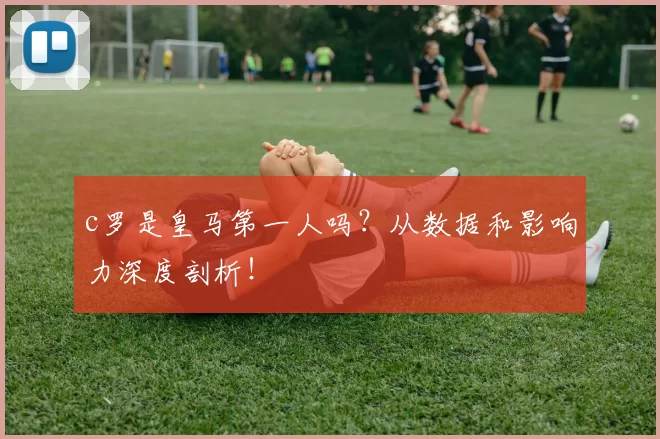 c罗是皇马第一人吗?从数据和影响力深度剖析!