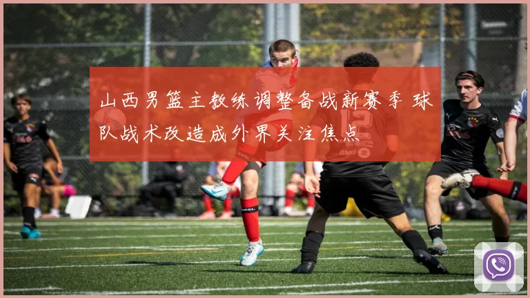 山西男篮主教练调整备战新赛季 球队战术改造成外界关注焦点