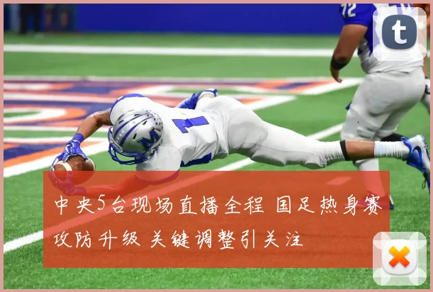 中央5台现场直播全程 国足热身赛攻防升级 关键调整引关注